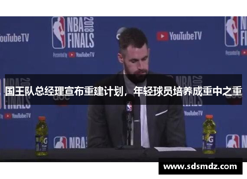 国王队总经理宣布重建计划，年轻球员培养成重中之重