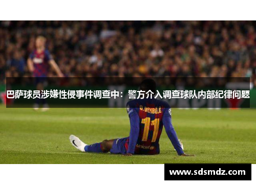 巴萨球员涉嫌性侵事件调查中：警方介入调查球队内部纪律问题